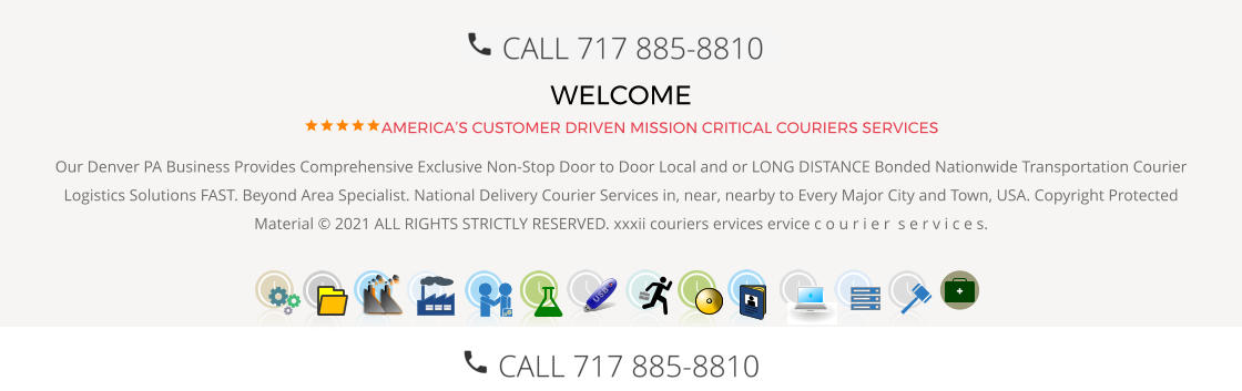 WELCOME AMERICA’S CUSTOMER DRIVEN MISSION CRITICAL COURIERS SERVICES Our Denver PA Business Provides Comprehensive Exclusive Non-Stop Door to Door Local and or LONG DISTANCE Bonded Nationwide Transportation Courier Logistics Solutions FAST. Beyond Area Specialist. National Delivery Courier Services in, near, nearby to Every Major City and Town, USA. Copyright Protected Material © 2021 ALL RIGHTS STRICTLY RESERVED. xxxii couriers ervices ervice c o u r i e r  s e r v i c e s.