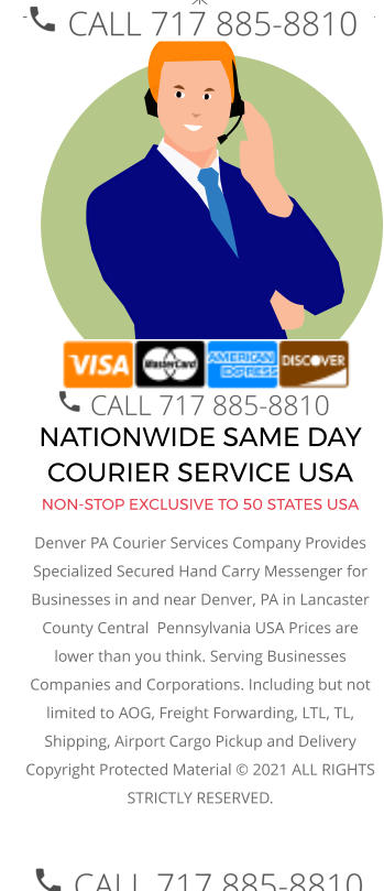 NATIONWIDE SAME DAY COURIER SERVICE USA NON-STOP EXCLUSIVE TO 50 STATES USA Denver PA Courier Services Company Provides Specialized Secured Hand Carry Messenger for Businesses in and near Denver, PA in Lancaster County Central  Pennsylvania USA Prices are lower than you think. Serving Businesses Companies and Corporations. Including but not limited to AOG, Freight Forwarding, LTL, TL, Shipping, Airport Cargo Pickup and Delivery Copyright Protected Material © 2021 ALL RIGHTS STRICTLY RESERVED.