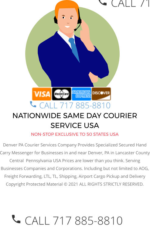 NATIONWIDE SAME DAY COURIER SERVICE USA NON-STOP EXCLUSIVE TO 50 STATES USA Denver PA Courier Services Company Provides Specialized Secured Hand Carry Messenger for Businesses in and near Denver, PA in Lancaster County Central  Pennsylvania USA Prices are lower than you think. Serving Businesses Companies and Corporations. Including but not limited to AOG, Freight Forwarding, LTL, TL, Shipping, Airport Cargo Pickup and Delivery Copyright Protected Material © 2021 ALL RIGHTS STRICTLY RESERVED.