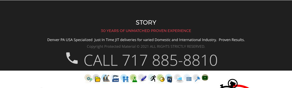 STORY 30 YEARS OF UNMATCHED PROVEN EXPERIENCE Denver PA USA Specialized  Just In Time JIT deliveries for varied Domestic and International Industry.  Proven Results.  Copyright Protected Material © 2021 ALL RIGHTS STRICTLY RESERVED.