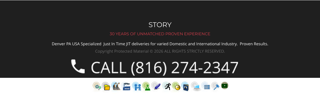 STORY 30 YEARS OF UNMATCHED PROVEN EXPERIENCE Denver PA USA Specialized  Just In Time JIT deliveries for varied Domestic and International Industry.  Proven Results.  Copyright Protected Material © 2026 ALL RIGHTS STRICTLY RESERVED.